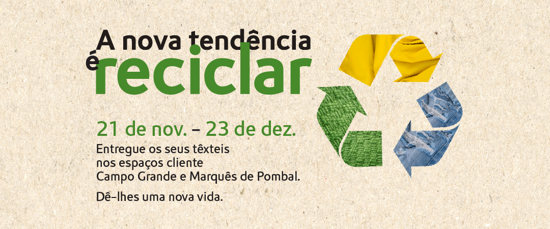 A nova tendência é reciclar. De 21 de novembro de 23 de dezembro entregue os seus têxteis nos espaços cliente Campo Grande e Marquês de Pombal. Dê-lhes uma nova vida. A nova tendência é reciclar. De 21 de novembro de 23 de dezembro entregue os seus têxteis nos espaços cliente Campo Grande e Marquês de Pombal. Dê-lhes uma nova vida.